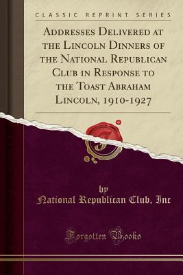 Full Download Addresses Delivered at the Lincoln Dinners of the National Republican Club in Response to the Toast Abraham Lincoln, 1910-1927 (Classic Reprint) - National Republican Club Inc file in PDF