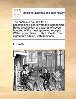 Read The complete housewife: or, accomplished gentlewoman's companion. Being a collection of upwards of seven hundred of the most approved receipts The eighteenth edition, with additions. - E. Smith | ePub