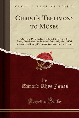 Full Download Christ's Testimony to Moses: A Sermon Preached in the Parish Church of St. Anne, Limehouse, on Sunday, Nov. 16th, 1862, with Reference to Bishop Colenso's Work on the Pentateuch (Classic Reprint) - Edward Rhys Jones file in PDF