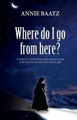 Full Download Where do I go from here?: A Collection of Short Stories Depicting the Journey of My Soul from the Dark Years into the Light - Annie Baatz file in ePub