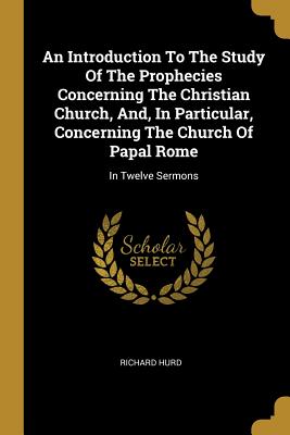 Read Online An Introduction To The Study Of The Prophecies Concerning The Christian Church, And, In Particular, Concerning The Church Of Papal Rome: In Twelve Sermons - Richard Hurd file in ePub